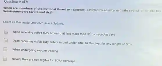 Question 2 of 8
When are members of the National Guard or reserves, entitled to an interest rate reduction under the
Servicemembers Civil Relief Act?
Select all that apply,and then select Submit.
Upon receiving active duty orders that last more than 30 consecutive days
Upon receiving active duty orders issued under Title 10 that last for any length of time
When undergoing routine training
Never; they are not eligible for SCRA coverage