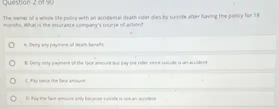 Question 2 of 90
The owner of a whole life policy with an accidental death rider dies by suicide after having the policy for 18
months. What is the insurance company's course of action?
A. Deny any payment of death benefit
B. Deny only payment of the face'amount but pay the rider since suicide is an accident
C. Pay twice the face amount
D. Pay the face amount only because suicide is not an accident