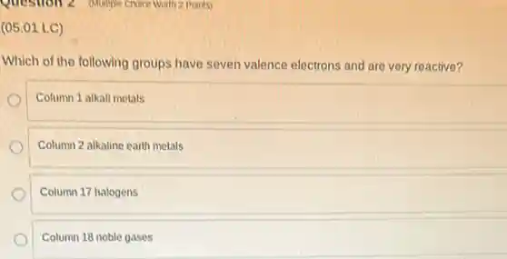 Question 2 (Multiple Choice Worln 2 Points)
(05.01 LC)
Which of the following groups have seven valence electrons and are very reactive?
Column 1 alkali metals
Column 2 alkaline earth metals
Column 17 halogens
Column 18 noble gases