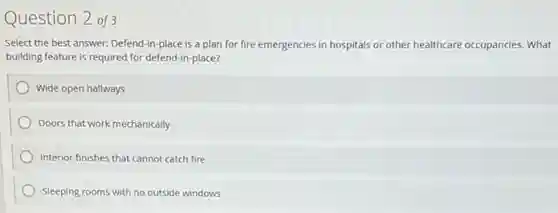 Question 2 of3
Select the best answer:Defend-in-place is a plan for fire emergencies in hospitals or other healthcare occupancies. What
building feature is required for defend-in-place?
Wide open hallways
Doors that work mechanically
Interior finishes that cannot catch fire
Sleeping rooms with no outside windows
