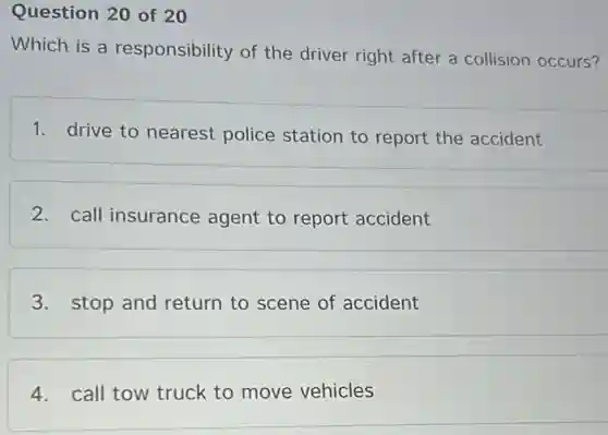Question 20 of 20
Which is a responsibility of the driver right after a collision occurs?
1. drive to nearest police station to report the accident
2. call insurance agent to report accident
3. stop and return to scene of accident
4. call tow truck to move vehicles