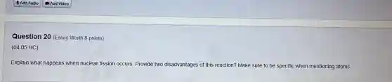 Question 20 (Essay Worth 8 points)
(04.05 HC)
Explain what happens when nuclear fission occurs. Provide two disadvantages of this reaction? Make sure to be specific when mentioning atoms.