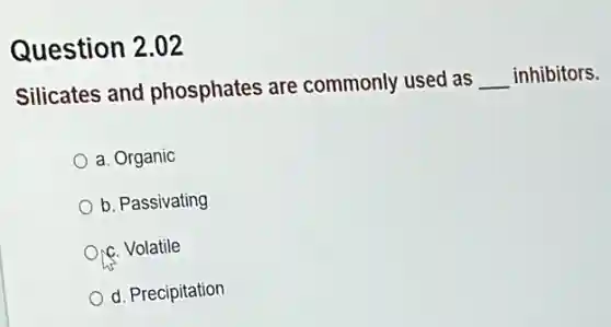Question 2.02
Silicates and phosphates are commonly used as
__ inhibitors.
a. Organic
b. Passivating
Orc. Volatile
d. Precipitation