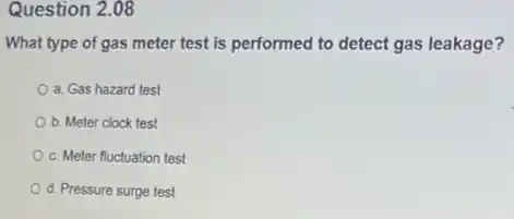 Question 2.08
What type of gas meter test is performed to detect gas leakage?
a. Gas hazard test
b. Meter clock test
c. Meter fluctuation test
d. Pressure surge test