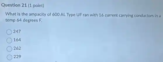 Question 21 (1 point)
What is the ampacity of 600 AL Type UF ran with 16 current carrying conductors in a
temp 64 degrees F.
247
164
262
229