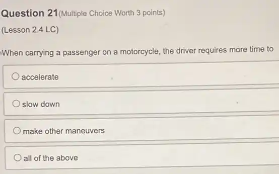 Question 21 (Multiple Choice Worth 3 points)
(Lesson 2.4 LC)
When carrying a passenger on a motorcycle, the driver requires more time to
accelerate
slow down
make other maneuvers
all of the above