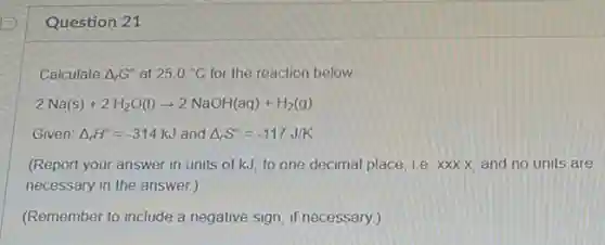 Question 21
Calculate Delta _(r)G^circ at 25.0^circ C for the reaction below.
2Na(s)+2H_(2)O(l)arrow 2NaOH(aq)+H_(2)(g)
Given: Delta _(r)H^circ =-314kJ and Delta _(r)S^circ =-117J/K
(Report your answer in units of kJ, to one decimal place, i.e xxx.x, and no units are
necessary in the answer.)
(Remember to include a negative sign, if necessary.)