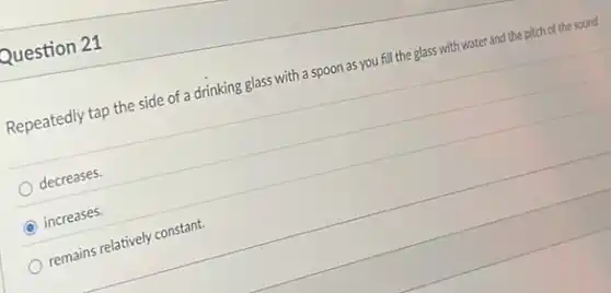 Question 21
Repeatedly tap the side of a drinking glass with a spoon as you fill the glass with water and the pitch of the sound
decreases.
C increases.
remains relatively constant.
