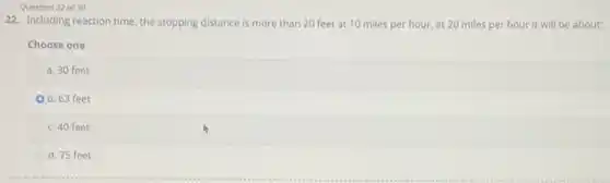 Question 22 of 30
22. Including reaction time the stopping distance is more than 20 feet at 10 miles per hour, at 20 miles per hour it will be about:
Choose one
a. 30 feet
b. 63 feet
c. 40 feet
d. 75 feet