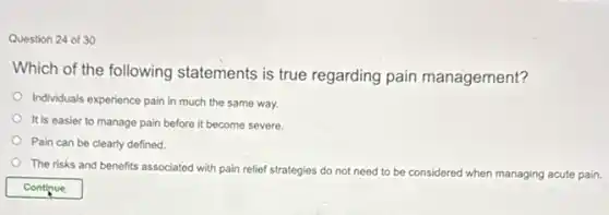 Question 24 of 30
Which of the following statements is true regarding pain management?
Individuals experience pain in much the same way.
It is easier to manage pain before it become severe.
Pain can be clearly defined.
The risks and benefits associated with pain relief strategies do not need to be considered when
managing acute pain.