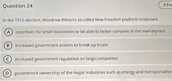 Question 24
In the 1912 election Woodrow Wilson's so-called New Freedom platform endorsed:
A incentives for small businesses to be able to better compete in the marketplace
B increased government actions to break up trusts
C increased government regulation on large companies
D government ownership of the major industries such as energy and transportation