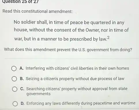 Question 25 of 27
Read this constitutional amendment:
No soldier shall, in time of peace be quartered in any
house, without the consent of the Owner, nor in time of
war, but in a manner to be prescribed by law.^2
What does this amendment prevent the U.S. government from doing?
A. Interfering with citizens civil liberties in their own homes
B. Seizing a citizen's property without due process of law
C. Searching citizens' property without approval from state
governments
D. Enforcing any laws differently during peacetime and wartime