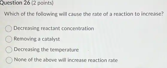 Question 26 (2 points)
Which of the following will cause the rate of a reaction to increase?
Decreasing reactant concentration
Removing a catalyst
Decreasing the temperature
None of the above will increase reaction rate