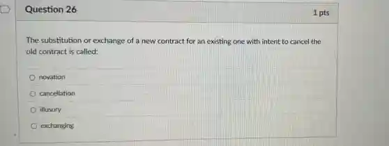 Question 26
The substitution or exchange of a new contract for an existing one with intent to cancel the
old contract is called:
novation
cancellation
illusory
exchanging
1 pts