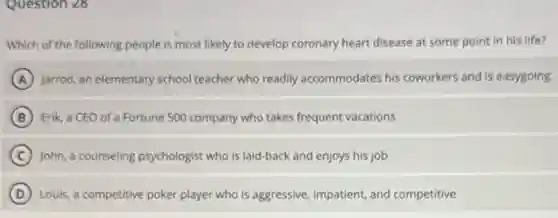 Question 28
Which of the following people is most likely to develop coronary heart disease at some point in his life?
A jarrod, an elementary school teacher who readily accommodates his coworkers and is easygoing
B Erik, a CEO of a Fortune 500 company who takes frequent vacations
C John, a counseling psychologist who is laid-back and enjoys his job
D Louis, a competitive poker player who is aggressive impatient, and competitive