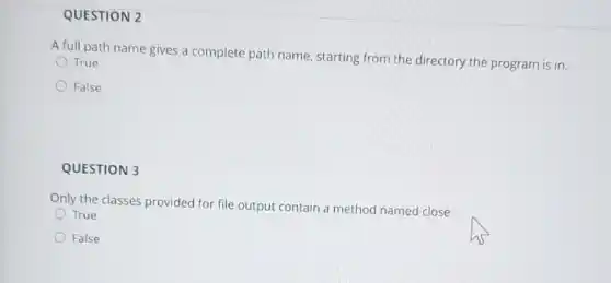 QUESTION 2
A full path name gives a complete path name, starting from the directory the program is in.
True
False
QUESTION 3
Only the classes provided for file output contain a method named close.
True
False