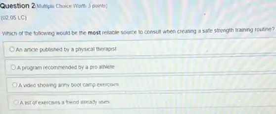 Question 2(Multiple Choice Worth 3 points)
(02.05 LC)
Which of the following would be the most reliable source to consult when creating a safe strength training routine?
An article published by a physical therapist
A program recommended by a pro athlete
A video showing army boot camp exercises
A list of exercises a friend already uses