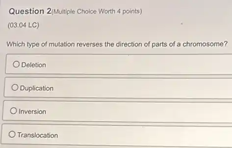 Question 2(Multiple Choice Worth 4 points)
(03.04 LC)
Which type of mutation reverses the direction of parts of a chromosome?
Deletion
Duplication
Inversion
Translocation