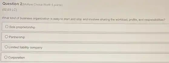 Question 2/Multiple Choice Worth 5 points)
(02.03 LC)
What kind of business organization is easy to start and stop and involves sharing the workload profits, and responsibilities?
Sole proprietorship
Partnership
Limited liability company
Corporation