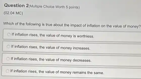 Question 2(Multiple Choice Worth 5 points)
(02.04 MC)
Which of the following is true about the impact of inflation on the value of money?
If inflation rises, the value of money is worthless.
If inflation rises, the value of money increases.
If inflation rises, the value of money decreases.
If inflation rises, the value of money remains the same.