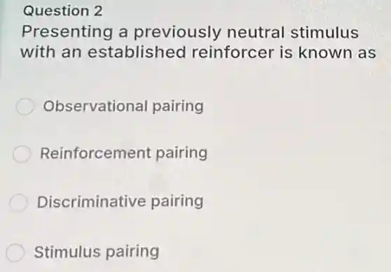 Question 2
Presenting a previously neutral stimulus
with an established reinforcer is known as
Observational pairing
Reinforcement pairing
Discriminative pairing
Stimulus pairing