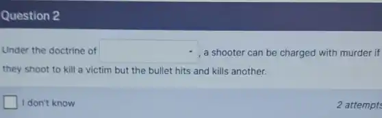 Question 2
Under the doctrine of square  a shooter can be charged with murder if
they shoot to kill a victim but the bullet hits and kills another.
square  I don't know
2 attempts