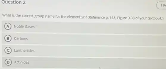 Question 2
What is the correct group name for the element Sn? (Reference p.168, Figure 3.38 of your textbook.)
A Noble Gases A
B ) Carbons
C Lanthanides
D (D) Actinides
1 P