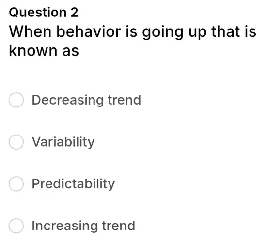 Question 2
When behavior is going up that is
known as
Decreasing trend
Variability
Predictability
Increasing trend
