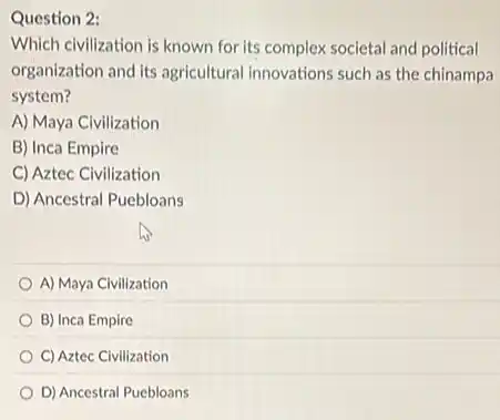 Question 2:
Which civilization is known for its complex societal and political
organization and its agricultural innovations such as the chinampa
system?
A) Maya Civilization
B) Inca Empire
C) Aztec Civilization
D) Ancestral Puebloans
A) Maya Civilization
B) Inca Empire
C) Aztec Civilization
D) Ancestral Puebloans
