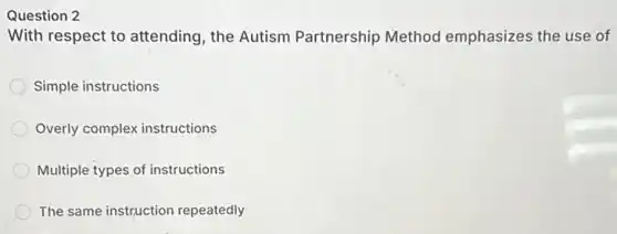 Question 2
With respect to attending, the Autism Partnership Method emphasizes the use of
Simple instructions
Overly complex instructions
Multiple types of instructions
The same instruction repeatedly