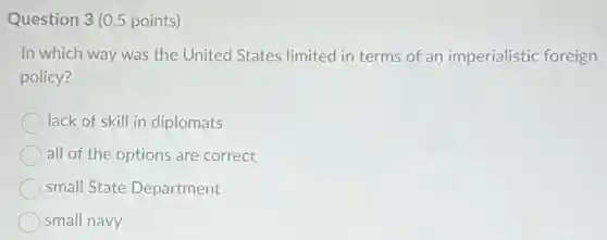 Question 3 (0.5 points)
In which way was the United States limited in terms of an imperialistic foreign
policy?
lack of skill in diplomats
all of the options are correct
small State Department
small navy
