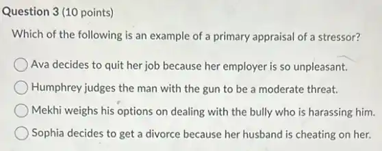 Question 3 (10 points)
Which of the following is an example of a primary appraisal of a stressor?
Ava decides to quit her job because her employer is so unpleasant.
Humphrey judges the man with the gun to be a moderate threat.
Mekhi weighs his options on dealing with the bully who is harassing him.
Sophia decides to get a divorce because her husband is cheating on her.