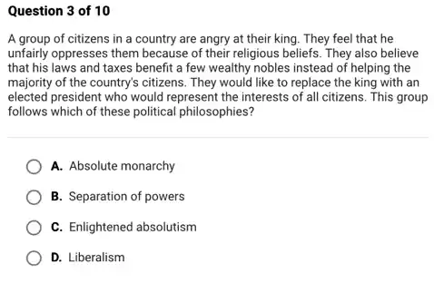 Question 3 of 10
A group of citizens in a country are angry at their king. They feel that he
unfairly oppresses them because of their religious beliefs They also believe
that his laws and taxes benefit a few wealthy nobles instead of helping the
majority of the country's citizens. They would like to replace the king with an
elected president who would represent the interests of all citizens. This group
follows which of these political philosophies?
A. Absolute monarchy
B. Separation of powers
C. Enlightened absolutism
D. Liberalism