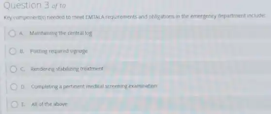 Question 3 of 10
Key component(s) needed to meet EMTALA requirements and obligations in the emergency department include:
A. Maintaining the central log
B. Posting required signage
C. Rendering stabilizing treatment
D. Completing a pertinent medical screening examination
E. All of the above