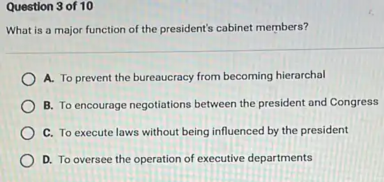 Question 3 of 10
What is a major function of the president's cabinet members?
A. To prevent the bureaucracy from becoming hierarchal
B. To encourage negotiations between the president and Congress
C. To execute laws without being influenced by the president
D. To oversee the operation of executive departments