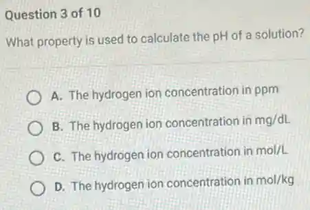 Question 3 of 10
What property is used to calculate the pH of a solution?
A. The hydrogen ion concentration in ppm
B. The hydrogen ion concentration in mg/dL
C. The hydrogen ion concentration in mol/L
D. The hydrogen ion concentration in mol/kg