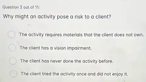 Question 3 out of 11:
Why might an activity pose a risk to a client?
The activity requires materials that the client does not own.
The client has a vision impairment.
The client has never done the activity before.
The client tried the activity once and did not enjoy it.