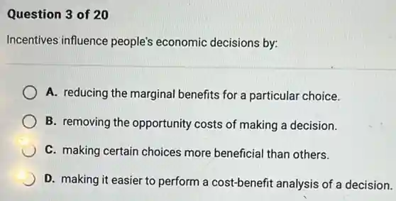 Question 3 of 20
Incentives influence people's economic decisions by:
A. reducing the marginal benefits for a particular choice.
B. removing the opportunity costs of making a decision.
C. making certain choices more beneficia than others.
D. making it easier to perform a cost-benefit analysis of a decision.