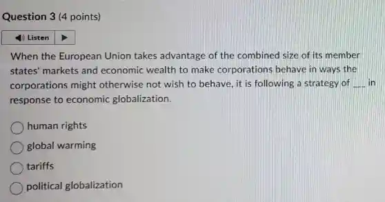 Question 3 (4 points)
1) Listen
When the European Union takes advantage of the combined size of its member
states' markets and economic wealth to make corporations behave in ways the
corporations might otherwise not wish to behave, it is following a strategy of __ lin
response to economic globalization.
human rights
global warming
tariffs
political globalization