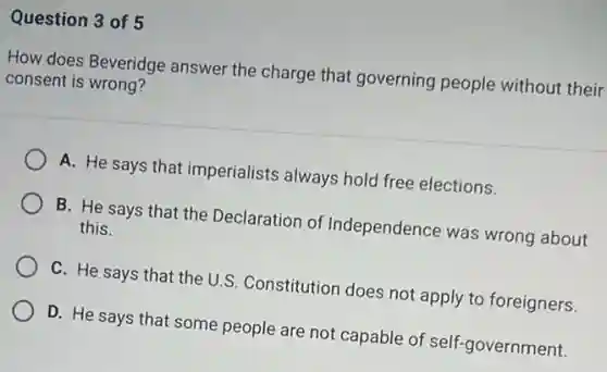 Question 3 of 5
How does Beveridge answer the charge that governing people without their
consent is wrong?
A. He says that imperialists always hold free elections.
B. He says that the Declaration of Independence was wrong about
this.
C. He says that the U.S. Constitution does not apply to foreigners.
D. He says that some people are not capable of self-government.