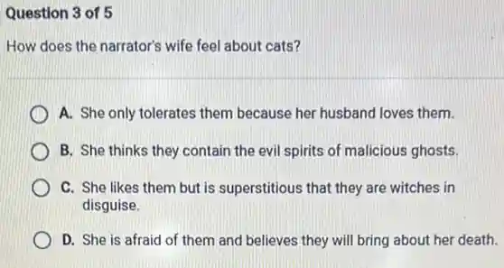 Question 3 of 5
How does the narrator's wife feel about cats?
A. She only tolerates them because her husband loves them.
B. She thinks they contain the evil spirits of malicious ghosts.
C. She likes them but is superstitious that they are witches in
disguise.
D. She is afraid of them and believes they will bring about her death.