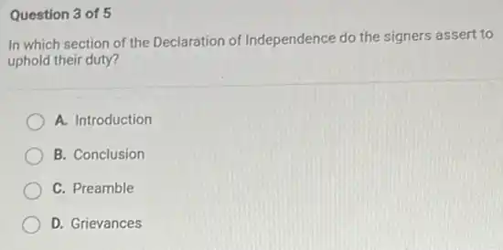 Question 3 of 5
In which section of the Declaration of Independence do the signers assert to
uphold their duty?
A. Introduction
B. Conclusion
C. Preamble
D. Grievances