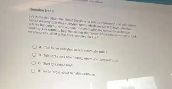 Question 3 of 5
Lily is worried about her friend Sariah, who seems depressed and withdrawn.
Sariah recently quit their volleyball team, which she used to love. She has
started hanging out with a group of friends who are known for underage
drinking. Lily wants to help Sariah, but she doesn't know how or where to look
for resources. What is the best next step for Lily?
A. Talk to her volleyball coach, whom she trusts.
B. Talk to Sariah's new friends, whom she does not trust.
C. Start ignoring Sariah.
D. Try to forget about Sariah's problems.