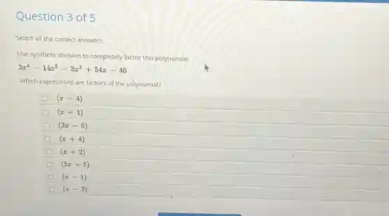 Question 3 of 5
Select all the correct answers.
Use synthetic division to completely factor this polynomial.
3x^4-14x^3-3x^2+54x-40
Which expressions are factors of the polynomial?
D (x-4)
(x+1)
(3x-5)
(x+4)
(x+2)
(3x+5)
(x-1)
(x-2)