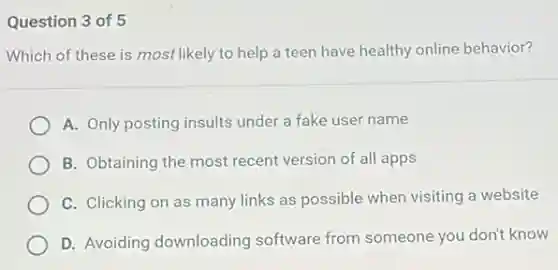 Question 3 of 5
Which of these is most likely to help a teen have healthy online behavior?
A. Only posting insults under a fake user name
B. Obtaining the most recent version of all apps
C. Clicking on as many links as possible when visiting a website
D. Avoiding downloading software from someone you don't know