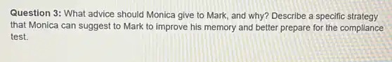 Question 3: What advice should Monica give to Mark, and why? Describe a specific strategy
that Monica can suggest to Mark to improve his memory and better prepare for the compliance
test.