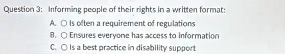 Question 3: Informing people of their rights in a written format:
A. O Is often a requirement of regulations
B. Ensures everyone has access to information
C. O Is a best practice in disability support
