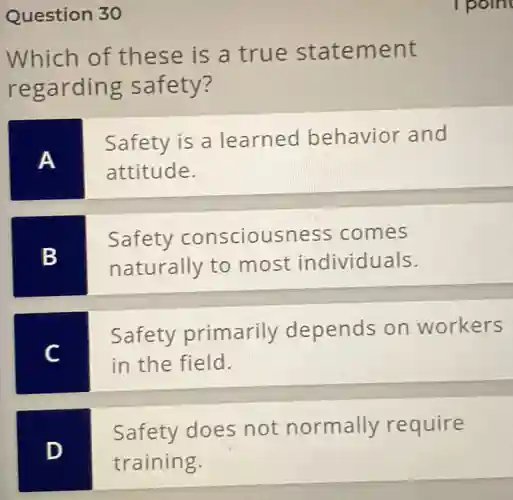 Question 30
Which of these is a true statement
regarding safety?
A
Safety is a learned behavior and
attitude.
B
Safety consciousness comes
naturally to most individuals.
C
Safety primarily depends on workers
in the field.
D
Safety does not normally require
training.