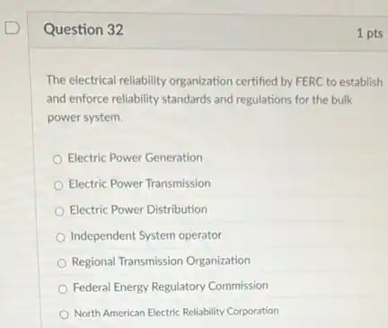 Question 32
The electrical reliability organization certified by FERC to establish
and enforce reliability standards and regulations for the bulk
power system.
Electric Power Generation
Electric Power Transmission
Electric Power Distribution
Independent System operator
Regional Transmission Organization
Federal Energy Regulatory Commission
North American Electric Reliability Corporation
1 pts