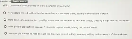 Question 33 Text to Speech
Which outcome of the Reformation led to economic productivity?
More people moved to the cities because the churches were there, adding to the volume of trade.
More people ate communion bread because it was not believed to be Christ's body, creating a high demand for wheat.
More people got baptized because Protestants baptize adults raising the price of water.
More people learned to read because the Bible was printed in their language, adding to the strength of the workforce.